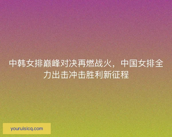 中韩女排巅峰对决再燃战火，中国女排全力出击冲击胜利新征程
